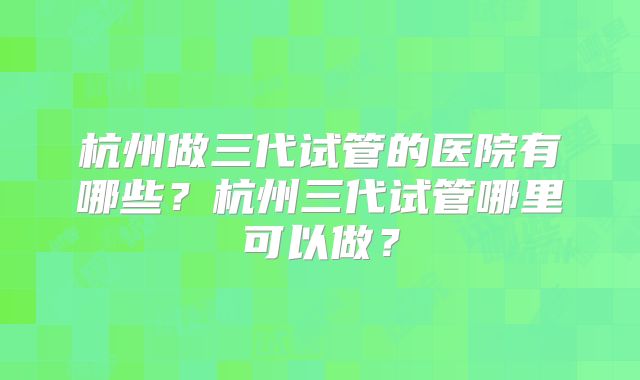 杭州做三代试管的医院有哪些?杭州三代试管哪里可以做?