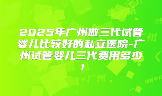 2025年广州做三代试管婴儿比较好的私立医院-广州试管婴儿三代费用多少！