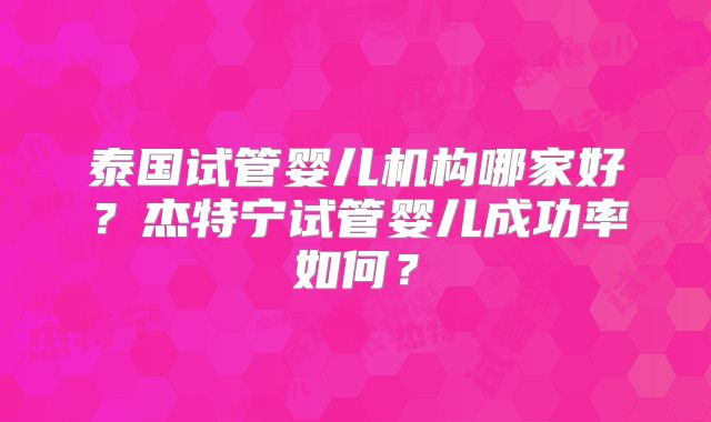 泰国试管婴儿机构哪家好？杰特宁试管婴儿成功率如何？