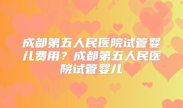 成都第五人民医院试管婴儿费用？成都第五人民医院试管婴儿