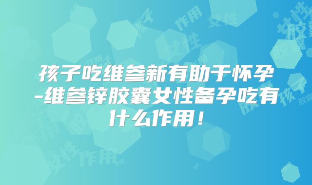 孩子吃维参新有助于怀孕-维参锌胶囊女性备孕吃有什么作用！