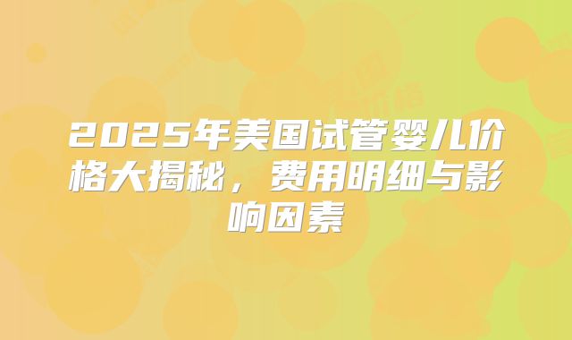 2025年美国试管婴儿价格大揭秘，费用明细与影响因素