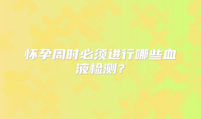 怀孕周时必须进行哪些血液检测？