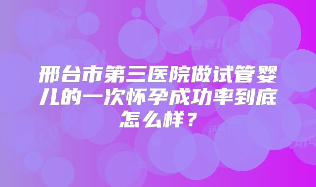 邢台市第三医院做试管婴儿的一次怀孕成功率到底怎么样?