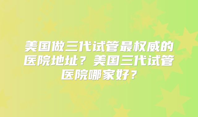 美国做三代试管最权威的医院地址?美国三代试管医院哪家好?