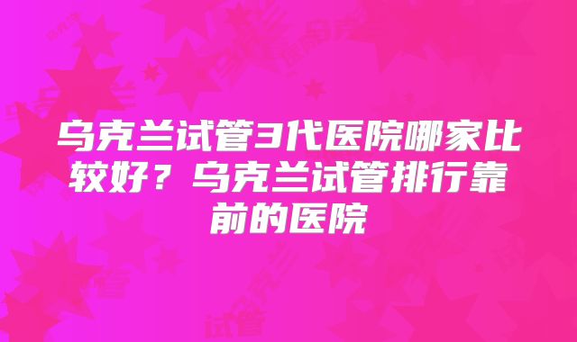 乌克兰试管3代医院哪家比较好？乌克兰试管排行靠前的医院