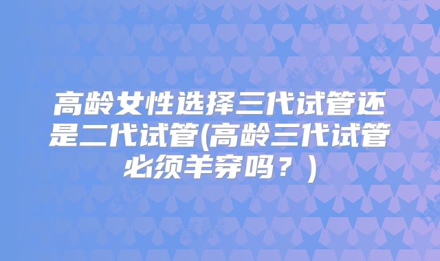 高龄女性选择三代试管还是二代试管(高龄三代试管必须羊穿吗？)
