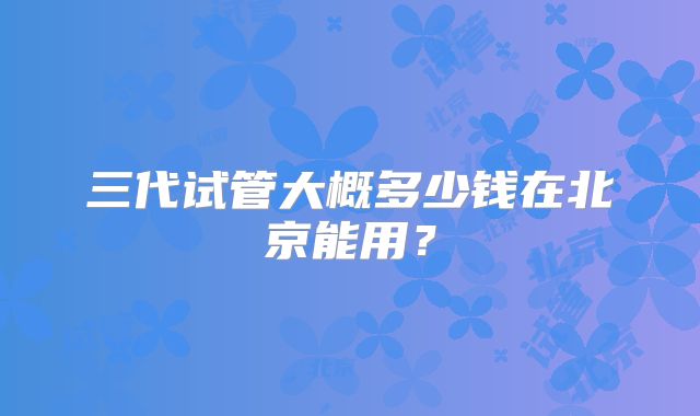 三代试管大概多少钱在北京能用？