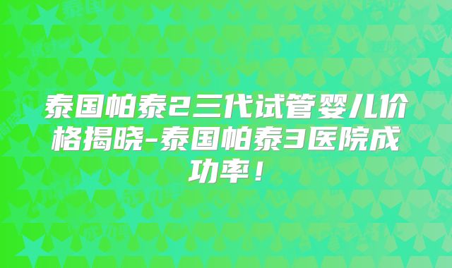 泰国帕泰2三代试管婴儿价格揭晓-泰国帕泰3医院成功率！