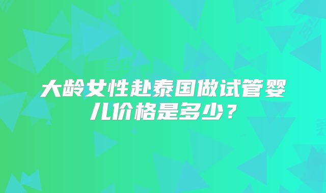 大龄女性赴泰国做试管婴儿价格是多少？