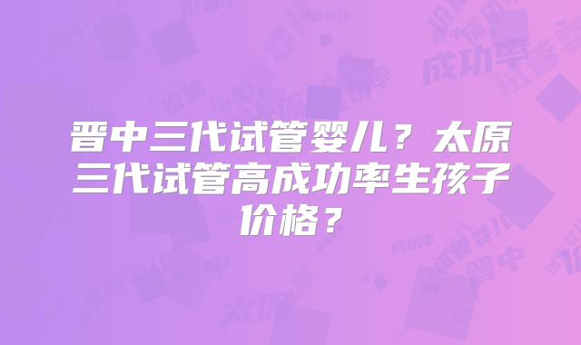 晋中三代试管婴儿？太原三代试管高成功率生孩子价格？
