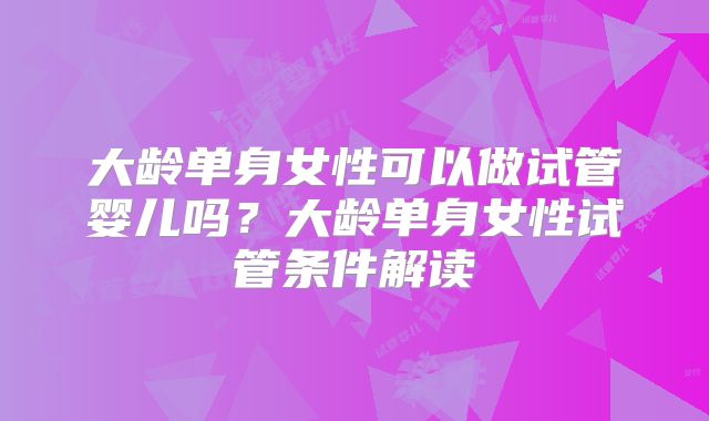 大龄单身女性可以做试管婴儿吗？大龄单身女性试管条件解读