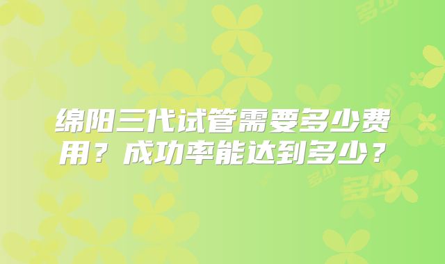绵阳三代试管需要多少费用？成功率能达到多少？