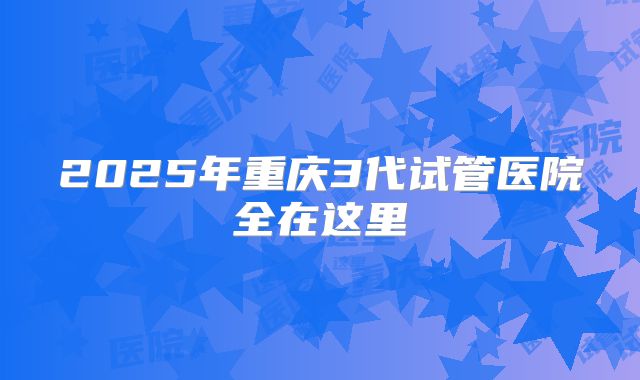 2025年重庆3代试管医院全在这里