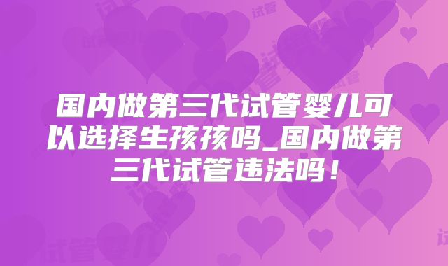 国内做第三代试管婴儿可以选择生孩孩吗_国内做第三代试管违法吗！