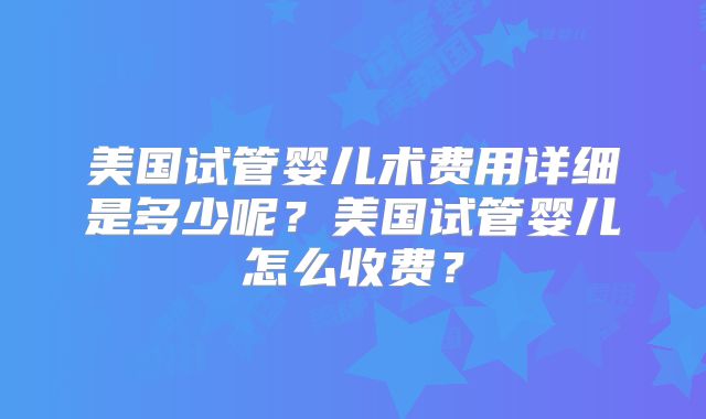 美国试管婴儿术费用详细是多少呢？美国试管婴儿怎么收费？