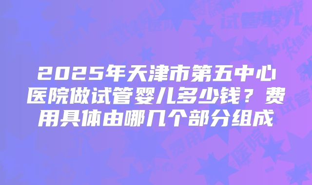 2025年天津市第五中心医院做试管婴儿多少钱？费用具体由哪几个部分组成