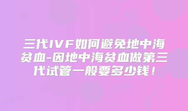 三代IVF如何避免地中海贫血-因地中海贫血做第三代试管一般要多少钱！