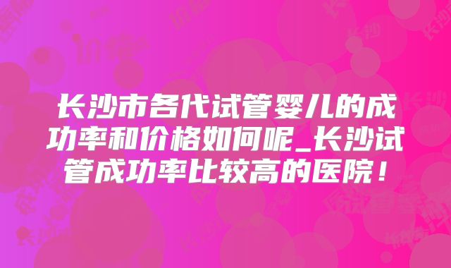 长沙市各代试管婴儿的成功率和价格如何呢_长沙试管成功率比较高的医院!