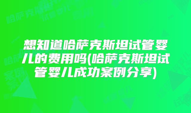 想知道哈萨克斯坦试管婴儿的费用吗(哈萨克斯坦试管婴儿成功案例分享)
