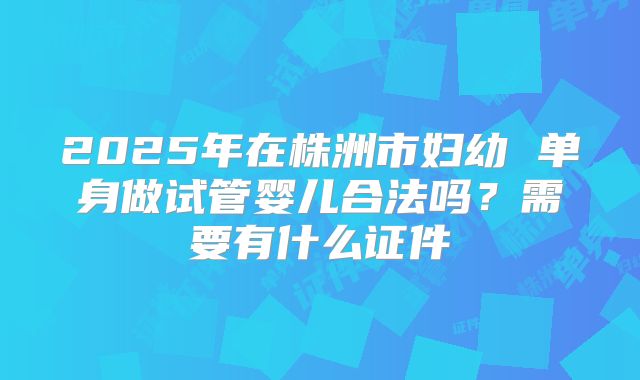 2025年在株洲市妇幼 单身做试管婴儿合法吗？需要有什么证件