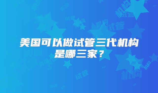 美国可以做试管三代机构是哪三家？