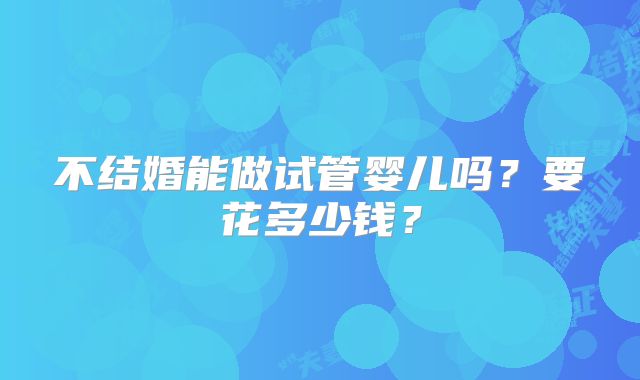 不结婚能做试管婴儿吗?要花多少钱?