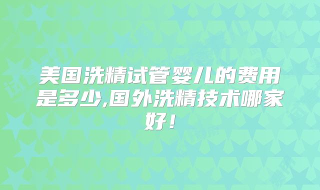 美国洗精试管婴儿的费用是多少,国外洗精技术哪家好！