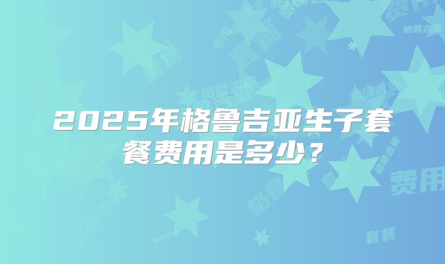 2025年格鲁吉亚生子套餐费用是多少？