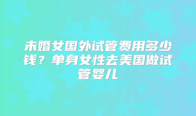 未婚女国外试管费用多少钱？单身女性去美国做试管婴儿