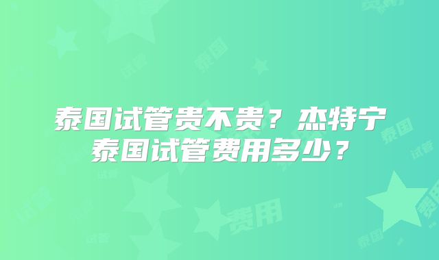 泰国试管贵不贵?杰特宁泰国试管费用多少?