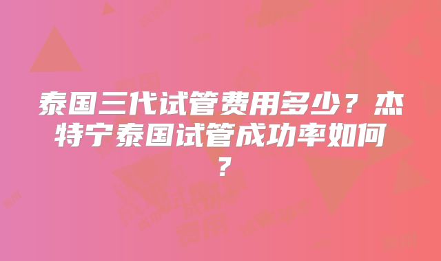 泰国三代试管费用多少？杰特宁泰国试管成功率如何？