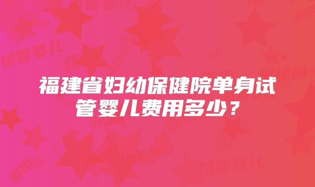 福建省妇幼保健院单身试管婴儿费用多少?