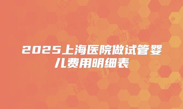 2025上海医院做试管婴儿费用明细表