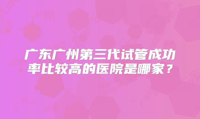 广东广州第三代试管成功率比较高的医院是哪家?