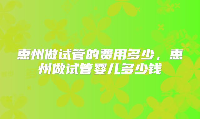 惠州做试管的费用多少，惠州做试管婴儿多少钱
