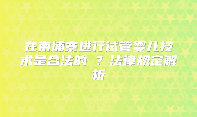 在柬埔寨进行试管婴儿技术是合法的‌？法律规定解析