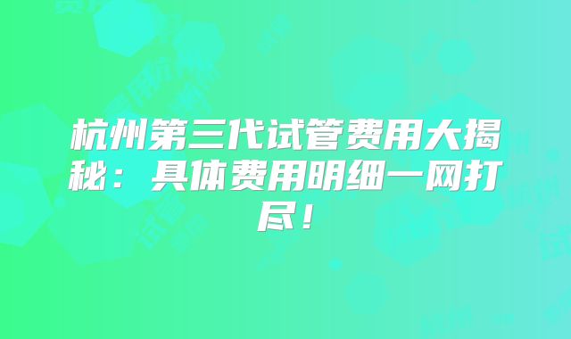 杭州第三代试管费用大揭秘:具体费用明细一网打尽!