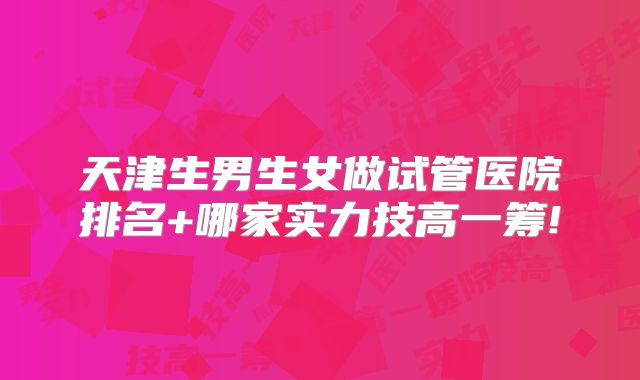 天津生男生女做试管医院排名+哪家实力技高一筹!