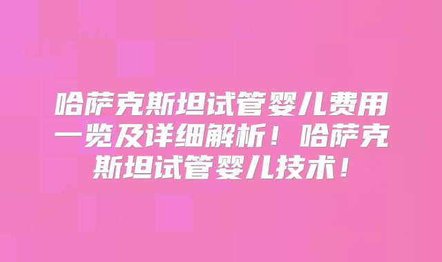 哈萨克斯坦试管婴儿费用一览及详细解析！哈萨克斯坦试管婴儿技术！