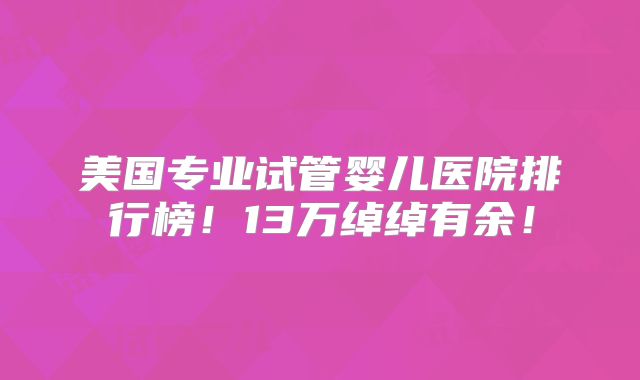 美国专业试管婴儿医院排行榜！13万绰绰有余！