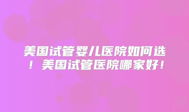 美国试管婴儿医院如何选！美国试管医院哪家好！