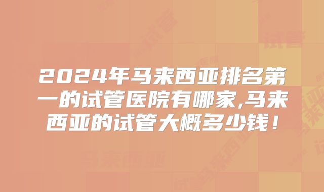 2024年马来西亚排名第一的试管医院有哪家,马来西亚的试管大概多少钱！