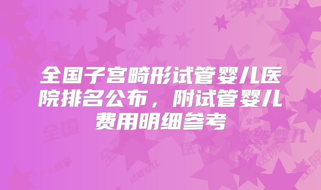 全国子宫畸形试管婴儿医院排名公布，附试管婴儿费用明细参考