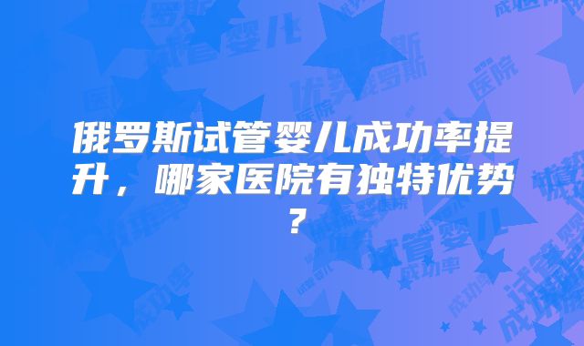 俄罗斯试管婴儿成功率提升，哪家医院有独特优势？