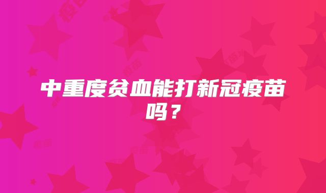 中重度贫血能打新冠疫苗吗？