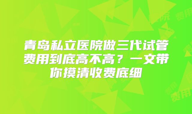 青岛私立医院做三代试管费用到底高不高？一文带你摸清收费底细