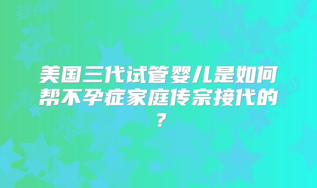 美国三代试管婴儿是如何帮不孕症家庭传宗接代的？
