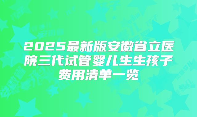 2025最新版安徽省立医院三代试管婴儿生生孩子费用清单一览