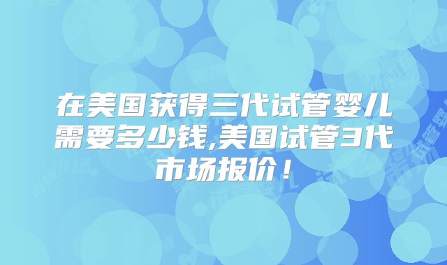 在美国获得三代试管婴儿需要多少钱,美国试管3代市场报价！